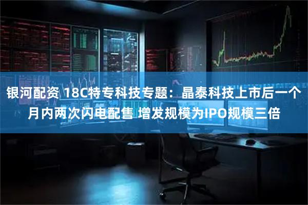 银河配资 18C特专科技专题：晶泰科技上市后一个月内两次闪电配售 增发规模为IPO规模三倍