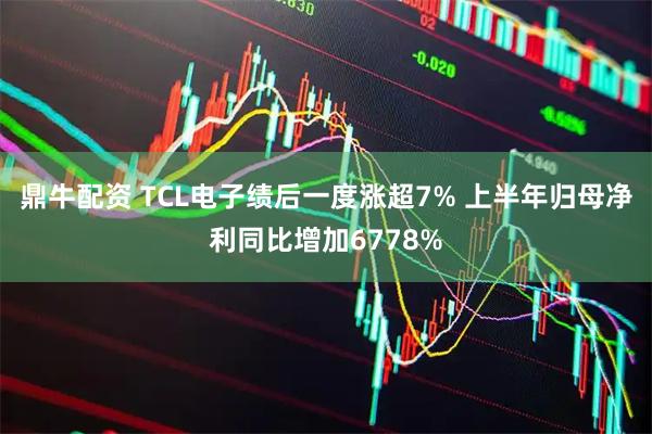 鼎牛配资 TCL电子绩后一度涨超7% 上半年归母净利同比增加6778%