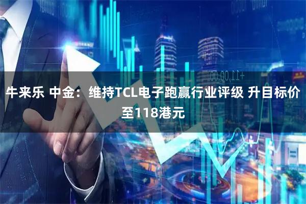 牛来乐 中金:维持TCL电子跑赢行业评级 升目标价至118港元