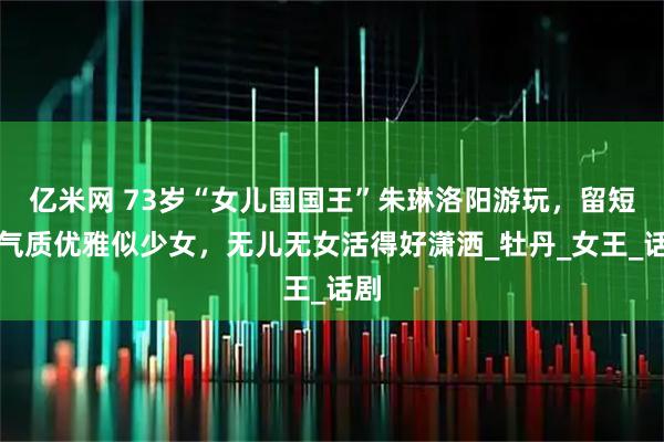 亿米网 73岁“女儿国国王”朱琳洛阳游玩，留短发气质优雅似少女，无儿无女活得好潇洒_牡丹_女王_话剧