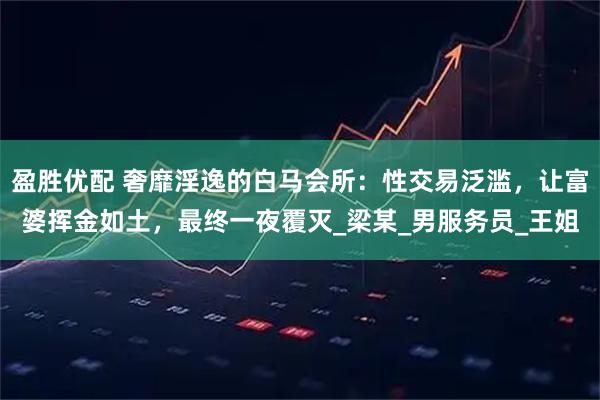 盈胜优配 奢靡淫逸的白马会所：性交易泛滥，让富婆挥金如土，最终一夜覆灭_梁某_男服务员_王姐