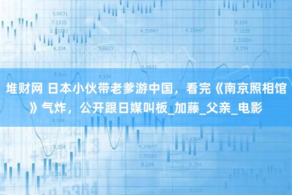 堆财网 日本小伙带老爹游中国,看完《南京照相馆》气炸,公开跟日媒叫板_加藤_父亲_电影