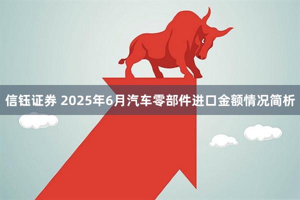 信钰证券 2025年6月汽车零部件进口金额情况简析