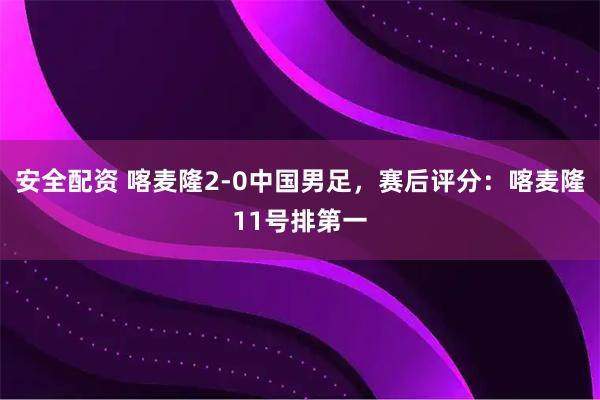 安全配资 喀麦隆2-0中国男足,赛后评分:喀麦隆11号排第一
