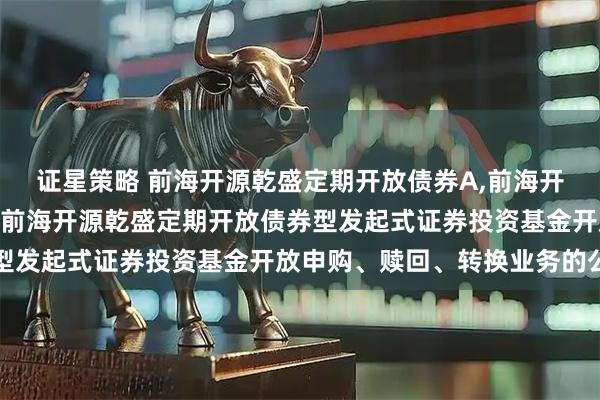 证星策略 前海开源乾盛定期开放债券A,前海开源乾盛定期开放债券C 前海开源乾盛定期开放债券型发起式证券投资基金开放申购、赎回、转换业务的公告
