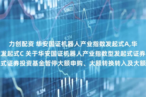 力创配资 华安国证机器人产业指数发起式A,华安国证机器人产业指数发起式C 关于华安国证机器人产业指数型发起式证券投资基金暂停大额申购、大额转换转入及大额定期定额投资的公告