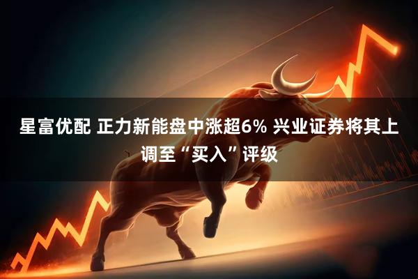 星富优配 正力新能盘中涨超6% 兴业证券将其上调至“买入”评级