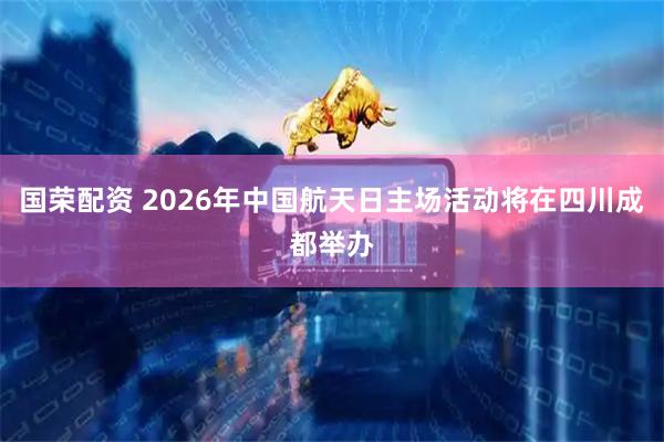 国荣配资 2026年中国航天日主场活动将在四川成都举办
