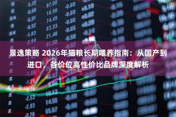 景逸策略 2026年猫粮长期喂养指南：从国产到进口，各价位高性价比品牌深度解析