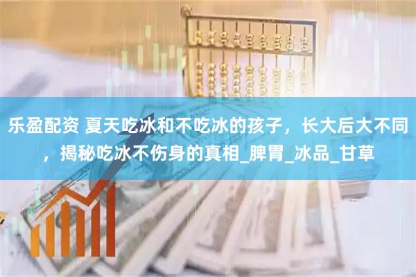 乐盈配资 夏天吃冰和不吃冰的孩子，长大后大不同，揭秘吃冰不伤身的真相_脾胃_冰品_甘草