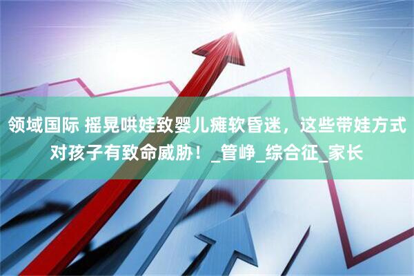领域国际 摇晃哄娃致婴儿瘫软昏迷，这些带娃方式对孩子有致命威胁！_管峥_综合征_家长